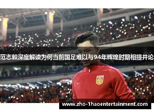 范志毅深度解读为何当前国足难以与94年辉煌时期相提并论