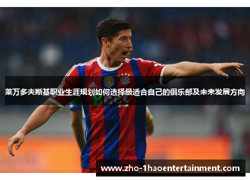 莱万多夫斯基职业生涯规划如何选择最适合自己的俱乐部及未来发展方向