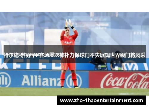 特尔施特根西甲客场屡次神扑力保球门不失展现世界级门将风采 特尔施特根西甲客场屡次神扑力保球门不失展现世界级门将风采