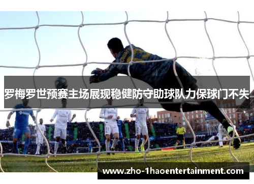 罗梅罗世预赛主场展现稳健防守助球队力保球门不失 罗梅罗世预赛主场展现稳健防守助球队力保球门不失