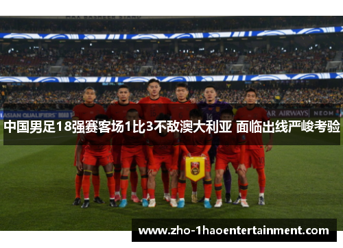 中国男足18强赛客场1比3不敌澳大利亚 面临出线严峻考验 中国男足18强赛客场1比3不敌澳大利亚 面临出线严峻考验