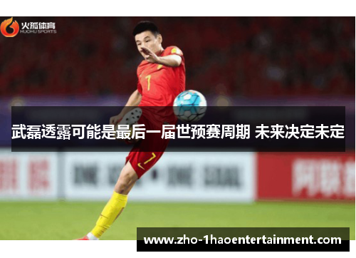 武磊透露可能是最后一届世预赛周期 未来决定未定 武磊透露可能是最后一届世预赛周期 未来决定未定